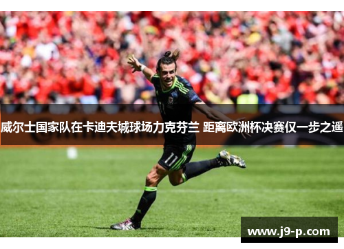 威尔士国家队在卡迪夫城球场力克芬兰 距离欧洲杯决赛仅一步之遥 威尔士国家队在卡迪夫城球场力克芬兰 距离欧洲杯决赛仅一步之遥