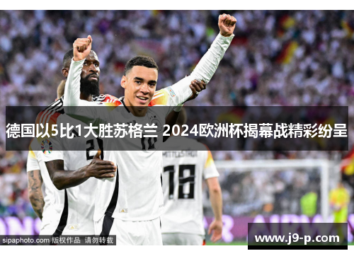 德国以5比1大胜苏格兰 2024欧洲杯揭幕战精彩纷呈