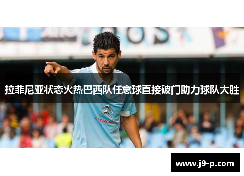 拉菲尼亚状态火热巴西队任意球直接破门助力球队大胜 拉菲尼亚状态火热巴西队任意球直接破门助力球队大胜