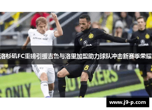 洛杉矶FC重磅引援吉鲁与洛里加盟助力球队冲击新赛季荣耀