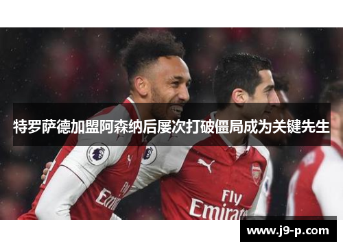 特罗萨德加盟阿森纳后屡次打破僵局成为关键先生