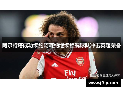 阿尔特塔成功续约阿森纳继续领航球队冲击英超荣誉