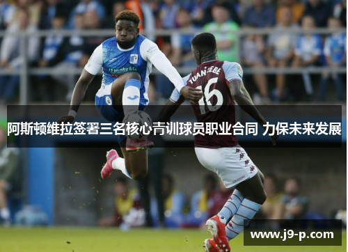 阿斯顿维拉签署三名核心青训球员职业合同 力保未来发展