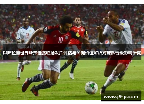 以萨拉赫世界杯预选赛临场发挥评估与关键价值解析对球队晋级影响研究