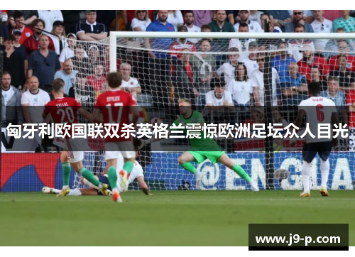 匈牙利欧国联双杀英格兰震惊欧洲足坛众人目光