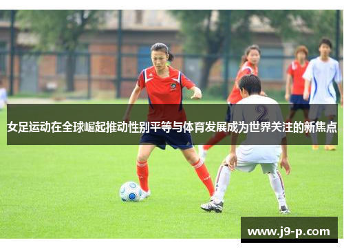 女足运动在全球崛起推动性别平等与体育发展成为世界关注的新焦点 女足运动在全球崛起推动性别平等与体育发展成为世界关注的新焦点