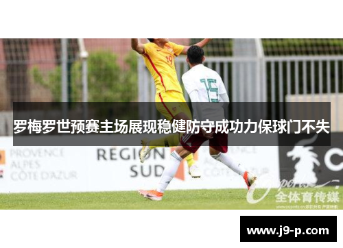 罗梅罗世预赛主场展现稳健防守成功力保球门不失 罗梅罗世预赛主场展现稳健防守成功力保球门不失